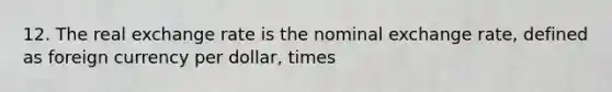 12. The real exchange rate is the nominal exchange rate, defined as foreign currency per dollar, times