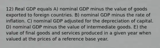 12) Real GDP equals A) nominal GDP minus the value of goods exported to foreign countries. B) nominal GDP minus the rate of inflation. C) nominal GDP adjusted for the depreciation of capital. D) nominal GDP minus the value of intermediate goods. E) the value of final goods and services produced in a given year when valued at the prices of a reference base year.