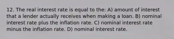 12. The real interest rate is equal to the: A) amount of interest that a lender actually receives when making a loan. B) nominal interest rate plus the inflation rate. C) nominal interest rate minus the inflation rate. D) nominal interest rate.