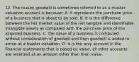 12. The reason goodwill is sometimes referred to as a master valuation account is because: A. it represents the purchase price of a business that is about to be sold. B. it is the difference between the fair market value of the net tangible and identifiable intangible assets as compared with the purchase price of the acquired business. C. the value of a business is computed without consideration of goodwill and then goodwill is added to arrive at a master valuation. D. it is the only account in the financial statements that is based on value, all other accounts are recorded at an amount other than their value.