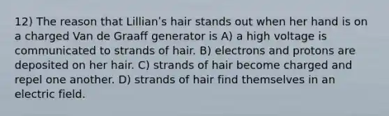 12) The reason that Lillianʹs hair stands out when her hand is on a charged Van de Graaff generator is A) a high voltage is communicated to strands of hair. B) electrons and protons are deposited on her hair. C) strands of hair become charged and repel one another. D) strands of hair find themselves in an electric field.