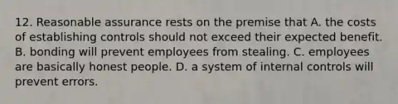 12. Reasonable assurance rests on the premise that A. the costs of establishing controls should not exceed their expected benefit. B. bonding will prevent employees from stealing. C. employees are basically honest people. D. a system of internal controls will prevent errors.