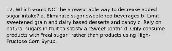 12. Which would NOT be a reasonable way to decrease added sugar intake? a. Eliminate sugar sweetened beverages b. Limit sweetened grain and dairy based desserts and candy c. Rely on natural sugars in fruit to satisfy a "Sweet Tooth" d. Only consume products with "real sugar" rather than products using High-Fructose Corn Syrup.