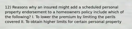 12) Reasons why an insured might add a scheduled personal property endorsement to a homeowners policy include which of the following? I. To lower the premium by limiting the perils covered II. To obtain higher limits for certain personal property