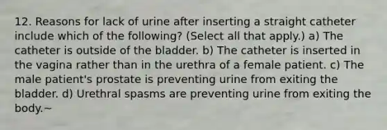 12. Reasons for lack of urine after inserting a straight catheter include which of the following? (Select all that apply.) a) The catheter is outside of the bladder. b) The catheter is inserted in the vagina rather than in the urethra of a female patient. c) The male patient's prostate is preventing urine from exiting the bladder. d) Urethral spasms are preventing urine from exiting the body.~