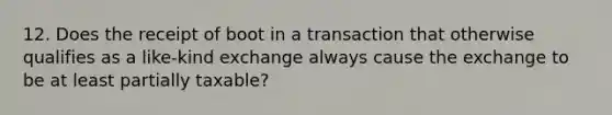 12. Does the receipt of boot in a transaction that otherwise qualifies as a like-kind exchange always cause the exchange to be at least partially taxable?