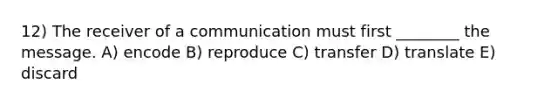 12) The receiver of a communication must first ________ the message. A) encode B) reproduce C) transfer D) translate E) discard