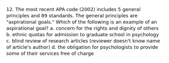 12. The most recent APA code (2002) includes 5 general principles and 89 standards. The general principles are "aspirational goals." Which of the following is an example of an aspirational goal? a. concern for the rights and dignity of others b. ethnic quotas for admission to graduate school in psychology c. blind review of research articles (reviewer doesn't know name of article's author) d. the obligation for psychologists to provide some of their services free of charge