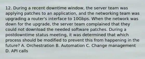 12. During a recent downtime window, the server team was applying patches to an application, and the networking team was upgrading a router's interface to 10Gbps. When the network was down for the upgrade, the server team complained that they could not download the needed software patches. During a postdowntime status meeting, it was determined that which process should be modified to prevent this from happening in the future? A. Orchestration B. Automation C. Change management D. API calls