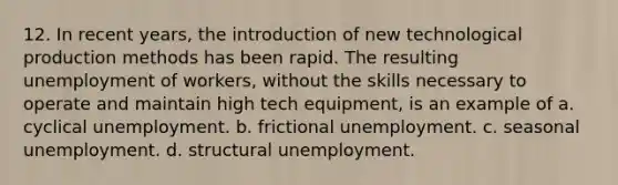 12. In recent years, the introduction of new technological production methods has been rapid. The resulting unemployment of workers, without the skills necessary to operate and maintain high tech equipment, is an example of a. cyclical unemployment. b. frictional unemployment. c. seasonal unemployment. d. structural unemployment.