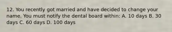 12. You recently got married and have decided to change your name. You must notify the dental board within: A. 10 days B. 30 days C. 60 days D. 100 days