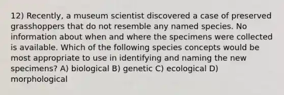 12) Recently, a museum scientist discovered a case of preserved grasshoppers that do not resemble any named species. No information about when and where the specimens were collected is available. Which of the following species concepts would be most appropriate to use in identifying and naming the new specimens? A) biological B) genetic C) ecological D) morphological