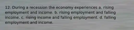 12. During a recession the economy experiences a. rising employment and income. b. rising employment and falling income. c. rising income and falling employment. d. falling employment and income.