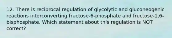 12. There is reciprocal regulation of glycolytic and gluconeogenic reactions interconverting fructose-6-phosphate and fructose-1,6-bisphosphate. Which statement about this regulation is NOT correct?