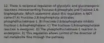 12. There is reciprocal regulation of glycolytic and gluconeogenic reactions interconverting fructose-6-phosphate and fructose-1,6-bisphosphate. Which statement about this regulation is NOT correct? A) Fructose-2,6-bisphosphate activates phosphofructokinase-1. B) Fructose-2,6-bisphosphate inhibits fructose-1,6-bisphosphatase. C) The fructose-1,6-bisphosphatase reaction is exergonic. D) The phosphofructokinase-1 reaction is endergonic. E) This regulation allows control of the direction of net metabolite flow through the pathway.