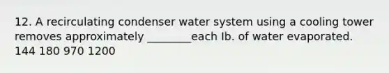 12. A recirculating condenser water system using a cooling tower removes approximately ________each Ib. of water evaporated. 144 180 970 1200