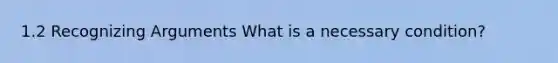 1.2 Recognizing Arguments What is a necessary condition?