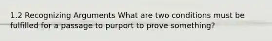 1.2 Recognizing Arguments What are two conditions must be fulfilled for a passage to purport to prove something?