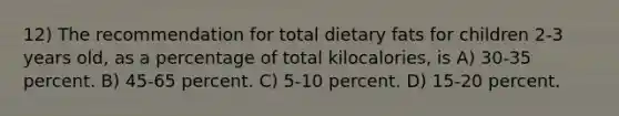 12) The recommendation for total dietary fats for children 2-3 years old, as a percentage of total kilocalories, is A) 30-35 percent. B) 45-65 percent. C) 5-10 percent. D) 15-20 percent.