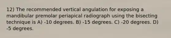 12) The recommended vertical angulation for exposing a mandibular premolar periapical radiograph using the bisecting technique is A) -10 degrees. B) -15 degrees. C) -20 degrees. D) -5 degrees.