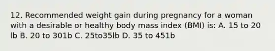 12. Recommended weight gain during pregnancy for a woman with a desirable or healthy body mass index (BMI) is: A. 15 to 20 lb B. 20 to 301b C. 25to35lb D. 35 to 451b