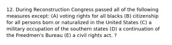 12. During Reconstruction Congress passed all of the following measures except: (A) voting rights for all blacks (B) citizenship for all persons born or naturalized in the United States (C) a military occupation of the southern states (D) a continuation of the Freedmen's Bureau (E) a civil rights act. ?