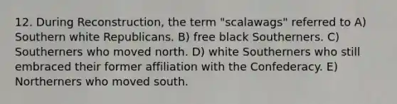 12. During Reconstruction, the term "scalawags" referred to A) Southern white Republicans. B) free black Southerners. C) Southerners who moved north. D) white Southerners who still embraced their former affiliation with the Confederacy. E) Northerners who moved south.