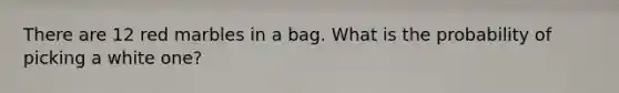 There are 12 red marbles in a bag. What is the probability of picking a white one?