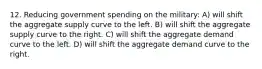 12. Reducing government spending on the military: A) will shift the aggregate supply curve to the left. B) will shift the aggregate supply curve to the right. C) will shift the aggregate demand curve to the left. D) will shift the aggregate demand curve to the right.