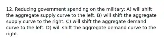 12. Reducing government spending on the military: A) will shift the aggregate supply curve to the left. B) will shift the aggregate supply curve to the right. C) will shift the aggregate demand curve to the left. D) will shift the aggregate demand curve to the right.