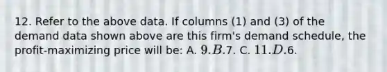 12. Refer to the above data. If columns (1) and (3) of the demand data shown above are this firm's demand schedule, the profit-maximizing price will be: A. 9. B.7. C. 11. D.6.