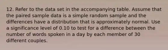 12. Refer to the data set in the accompanying table. Assume that the paired sample data is a simple random sample and the differences have a distribution that is approximately normal. Use a significance level of 0.10 to test for a difference between the number of words spoken in a day by each member of 30 different couples.