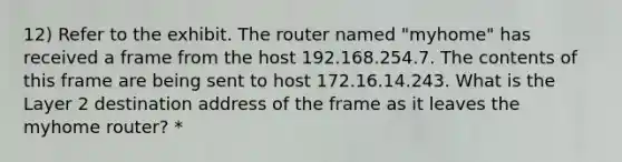 12) Refer to the exhibit. The router named "myhome" has received a frame from the host 192.168.254.7. The contents of this frame are being sent to host 172.16.14.243. What is the Layer 2 destination address of the frame as it leaves the myhome router? *