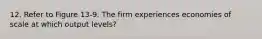 12. Refer to Figure 13-9. The firm experiences economies of scale at which output levels?