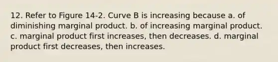 12. Refer to Figure 14-2. Curve B is increasing because a. of diminishing marginal product. b. of increasing marginal product. c. marginal product first increases, then decreases. d. marginal product first decreases, then increases.