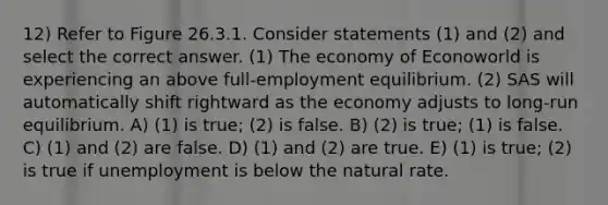 12) Refer to Figure 26.3.1. Consider statements (1) and (2) and select the correct answer. (1) The economy of Econoworld is experiencing an above full-employment equilibrium. (2) SAS will automatically shift rightward as the economy adjusts to long-run equilibrium. A) (1) is true; (2) is false. B) (2) is true; (1) is false. C) (1) and (2) are false. D) (1) and (2) are true. E) (1) is true; (2) is true if unemployment is below the natural rate.