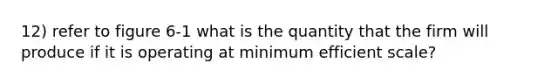 12) refer to figure 6-1 what is the quantity that the firm will produce if it is operating at minimum efficient scale?