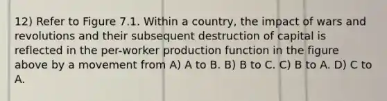 12) Refer to Figure 7.1. Within a country, the impact of wars and revolutions and their subsequent destruction of capital is reflected in the per-worker production function in the figure above by a movement from A) A to B. B) B to C. C) B to A. D) C to A.