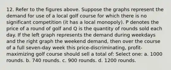 12. Refer to the figures above. Suppose the graphs represent the demand for use of a local golf course for which there is no significant competition (it has a local monopoly). P denotes the price of a round of golf and Q is the quantity of rounds sold each day. If the left graph represents the demand during weekdays and the right graph the weekend demand, then over the course of a full seven-day week this price-discriminating, profit-maximizing golf course should sell a total of: Select one: a. 1000 rounds. b. 740 rounds. c. 900 rounds. d. 1200 rounds.