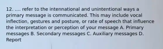 12. .... refer to the intennational and unintentional ways a primary message is communicated. This may include vocal inflection, gestures and posture, or rate of speech that influence the interpretation or perception of your message A. Primary messages B. Secondary messages C. Auxiliary messages D. Report