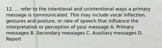 12. ... refer to the intentional and unintentional ways a primary message is communicated. This may include vocal inflection, gestures and posture, or rate of speech that influence the interpretation or perception of your message A. Primary messages B. Secondary messages C. Auxiliary messages D. Report