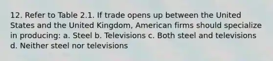 12. Refer to Table 2.1. If trade opens up between the United States and the United Kingdom, American firms should specialize in producing: a. Steel b. Televisions c. Both steel and televisions d. Neither steel nor televisions