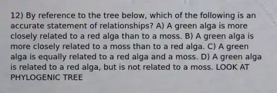 12) By reference to the tree below, which of the following is an accurate statement of relationships? A) A green alga is more closely related to a red alga than to a moss. B) A green alga is more closely related to a moss than to a red alga. C) A green alga is equally related to a red alga and a moss. D) A green alga is related to a red alga, but is not related to a moss. LOOK AT PHYLOGENIC TREE