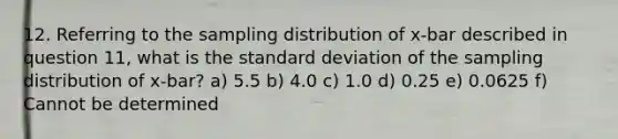 12. Referring to the sampling distribution of x-bar described in question 11, what is the standard deviation of the sampling distribution of x-bar? a) 5.5 b) 4.0 c) 1.0 d) 0.25 e) 0.0625 f) Cannot be determined