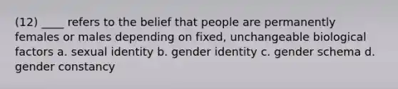 (12) ____ refers to the belief that people are permanently females or males depending on fixed, unchangeable biological factors a. sexual identity b. gender identity c. gender schema d. gender constancy