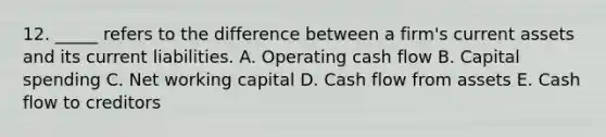 12. _____ refers to the difference between a firm's current assets and its current liabilities. A. Operating cash flow B. Capital spending C. Net working capital D. Cash flow from assets E. Cash flow to creditors