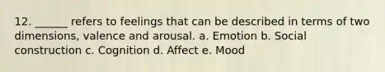 12. ______ refers to feelings that can be described in terms of two dimensions, valence and arousal. a. Emotion b. Social construction c. Cognition d. Affect e. Mood