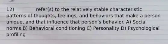 12) ________ refer(s) to the relatively stable characteristic patterns of thoughts, feelings, and behaviors that make a person unique, and that influence that person's behavior. A) Social norms B) Behavioral conditioning C) Personality D) Psychological profiling