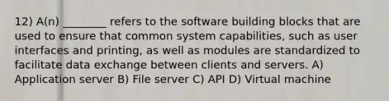 12) A(n) ________ refers to the software building blocks that are used to ensure that common system capabilities, such as user interfaces and printing, as well as modules are standardized to facilitate data exchange between clients and servers. A) Application server B) File server C) API D) Virtual machine