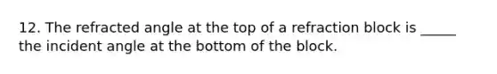 12. The refracted angle at the top of a refraction block is _____ the incident angle at the bottom of the block.